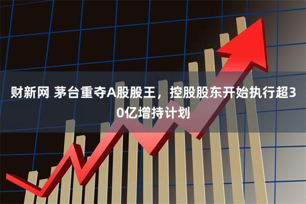 财新网 茅台重夺A股股王，控股股东开始执行超30亿增持计划