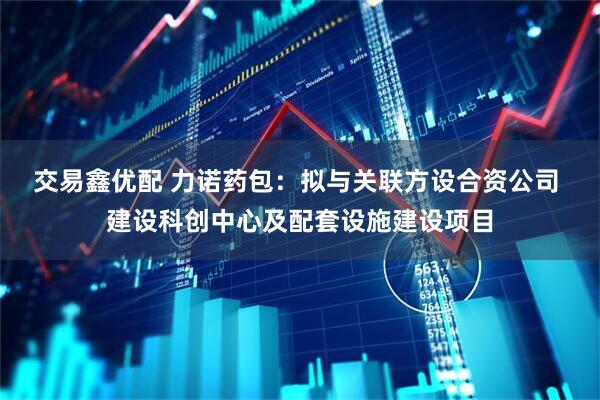 交易鑫优配 力诺药包：拟与关联方设合资公司 建设科创中心及配套设施建设项目