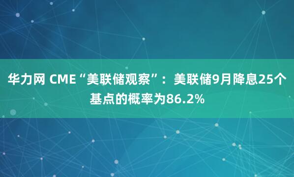 华力网 CME“美联储观察”：美联储9月降息25个基点的概率为86.2%