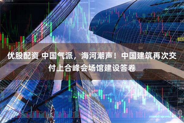 优股配资 中国气派，海河潮声！中国建筑再次交付上合峰会场馆建设答卷
