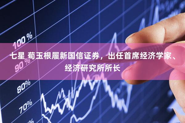 七星 荀玉根履新国信证券，出任首席经济学家、经济研究所所长