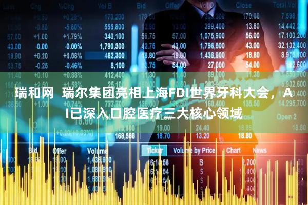 瑞和网  瑞尔集团亮相上海FDI世界牙科大会，AI已深入口腔医疗三大核心领域