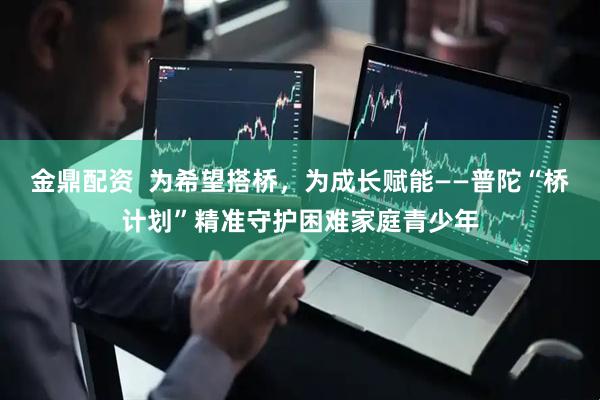 金鼎配资  为希望搭桥，为成长赋能——普陀“桥计划”精准守护困难家庭青少年