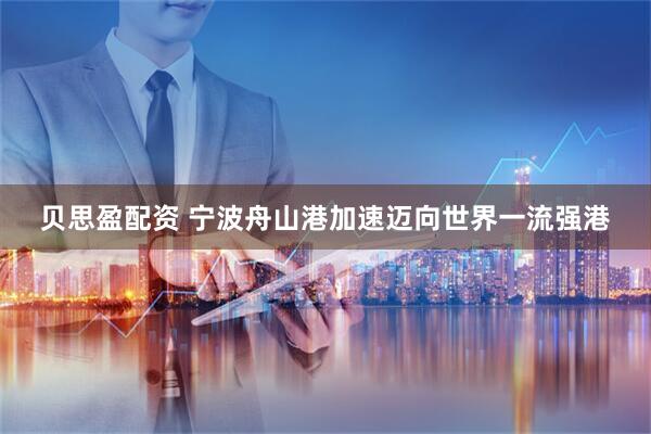 贝思盈配资 宁波舟山港加速迈向世界一流强港