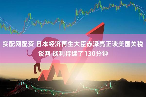 实配网配资 日本经济再生大臣赤泽亮正谈美国关税谈判 谈判持续了130分钟