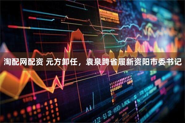 淘配网配资 元方卸任，袁泉跨省履新资阳市委书记