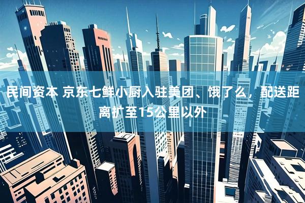 民间资本 京东七鲜小厨入驻美团、饿了么，配送距离扩至15公里以外