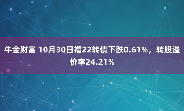 牛金财富 10月30日福22转债下跌0.61%，转股溢价率24.21%