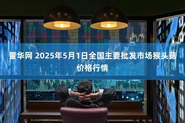 量华网 2025年5月1日全国主要批发市场猴头菇价格行情