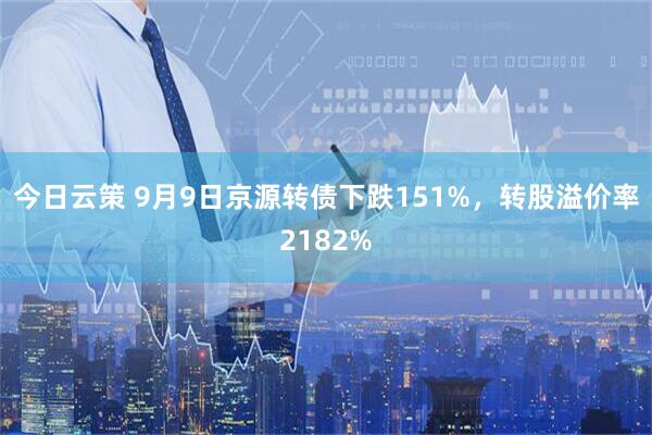 今日云策 9月9日京源转债下跌151%，转股溢价率2182%