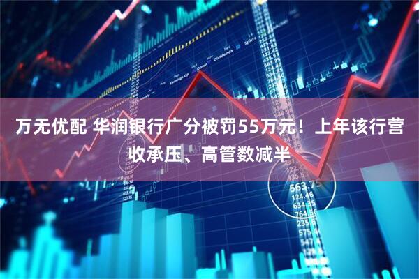 万无优配 华润银行广分被罚55万元！上年该行营收承压、高管数减半