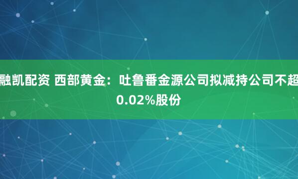 融凯配资 西部黄金：吐鲁番金源公司拟减持公司不超0.02%股份
