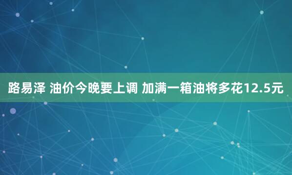 路易泽 油价今晚要上调 加满一箱油将多花12.5元